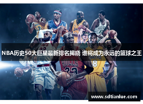 NBA历史50大巨星最新排名揭晓 谁将成为永远的篮球之王